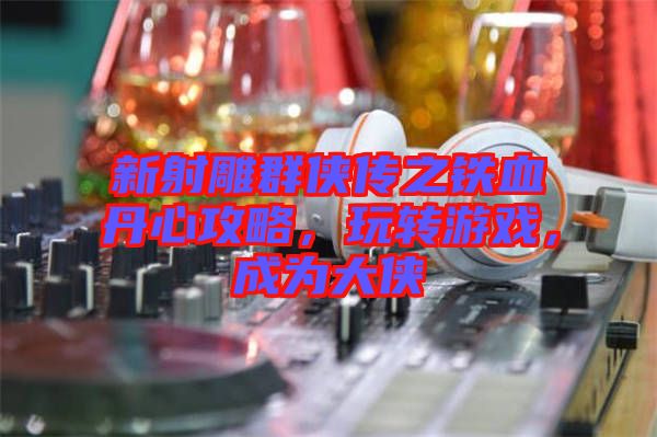 新射雕群俠傳之鐵血丹心攻略，玩轉(zhuǎn)游戲，成為大俠