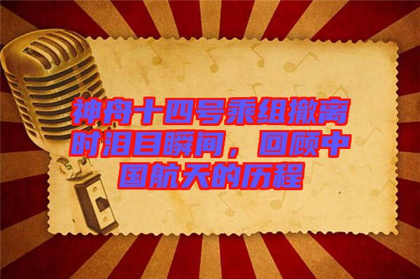 神舟十四號乘組撤離時淚目瞬間，回顧中國航天的歷程