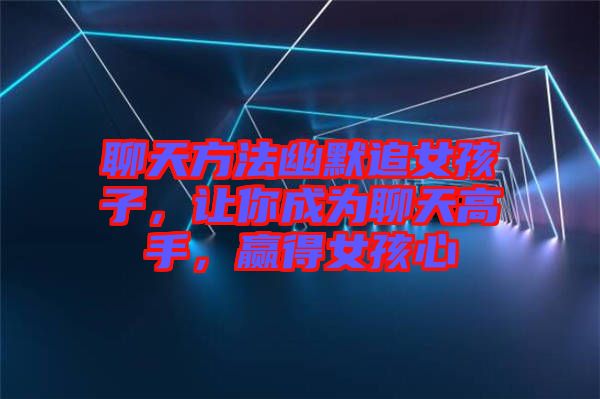 聊天方法幽默追女孩子，讓你成為聊天高手，贏得女孩心