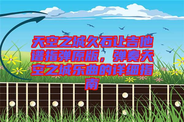 天空之城久石讓吉他譜指彈原版，彈奏天空之城樂曲的詳細(xì)指南