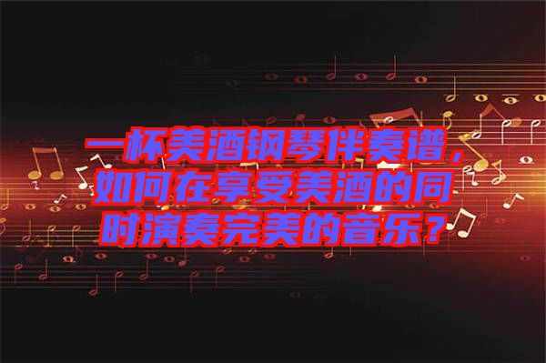 一杯美酒鋼琴伴奏譜，如何在享受美酒的同時演奏完美的音樂？