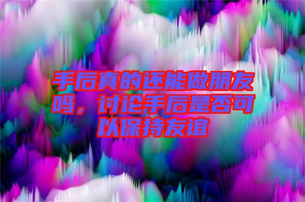 手后真的還能做朋友嗎，討論手后是否可以保持友誼