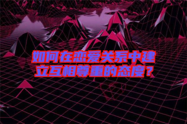 如何在戀愛關系中建立互相尊重的態度？