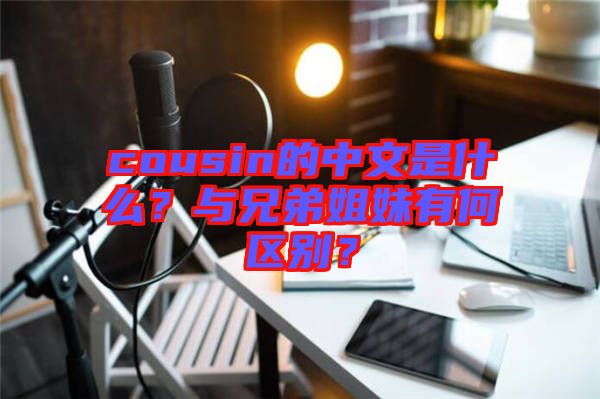 cousin的中文是什么？與兄弟姐妹有何區別？