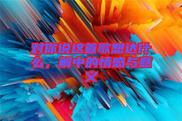 對你說這首歌想達什么，解中的情感與意義