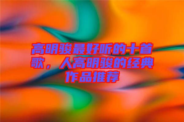 高明駿最好聽的十首歌，人高明駿的經典作品推薦