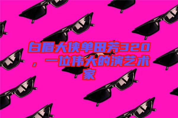白眉大俠單田芳320，一位偉大的演藝術家