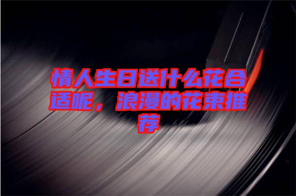 情人生日送什么花合適呢，浪漫的花束推薦