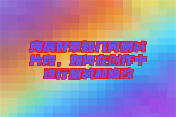 良辰好景知幾何刪減片段，如何在創作中進行刪減和修改