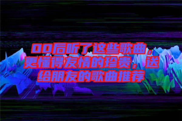 00后聽了這些歌曲，更懂得友情的珍貴，送給朋友的歌曲推薦