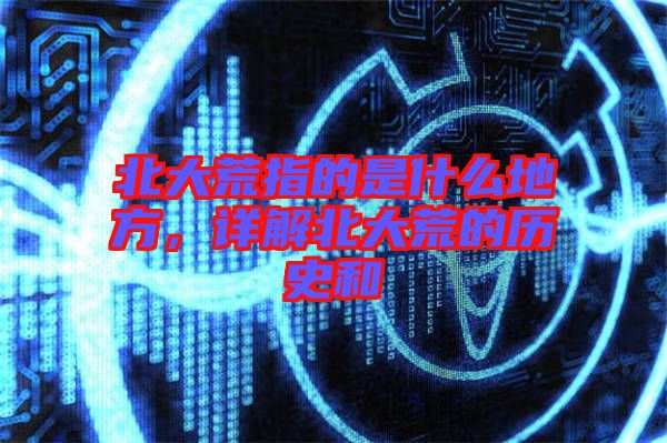 北大荒指的是什么地方，詳解北大荒的歷史和