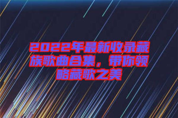 2022年最新收錄藏族歌曲合集，帶你領(lǐng)略藏歌之美
