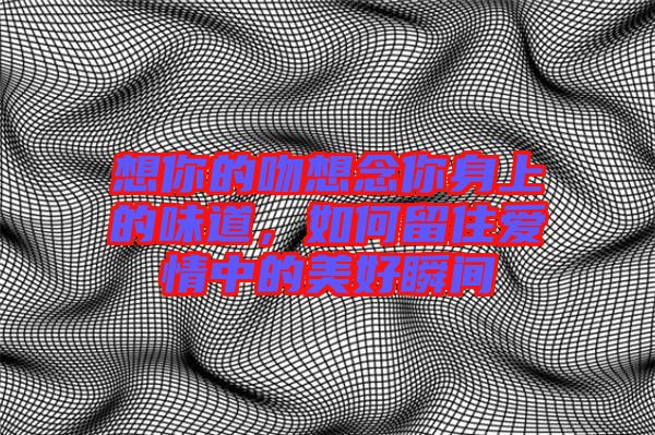 想你的吻想念你身上的味道，如何留住愛情中的美好瞬間