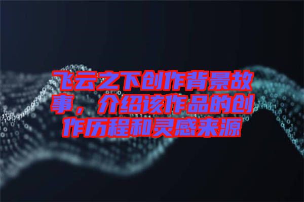 飛云之下創作背景故事，介紹該作品的創作歷程和靈感來源