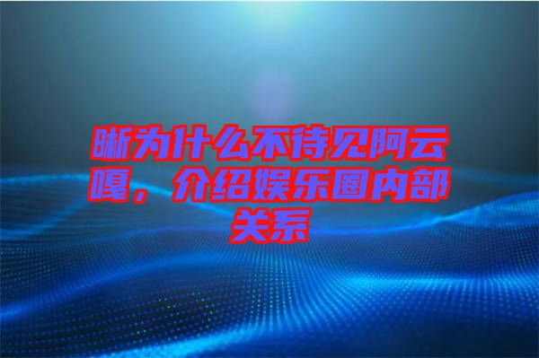 晰為什么不待見阿云嘎，介紹娛樂圈內部關系