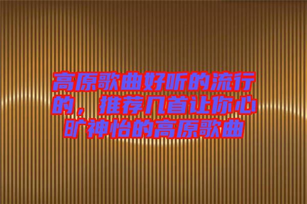 高原歌曲好聽的流行的，推薦幾首讓你心曠神怡的高原歌曲