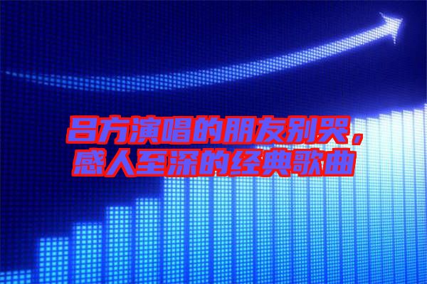 呂方演唱的朋友別哭，感人至深的經典歌曲