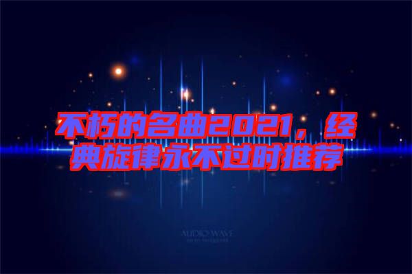 不朽的名曲2021，經典旋律永不過時推薦