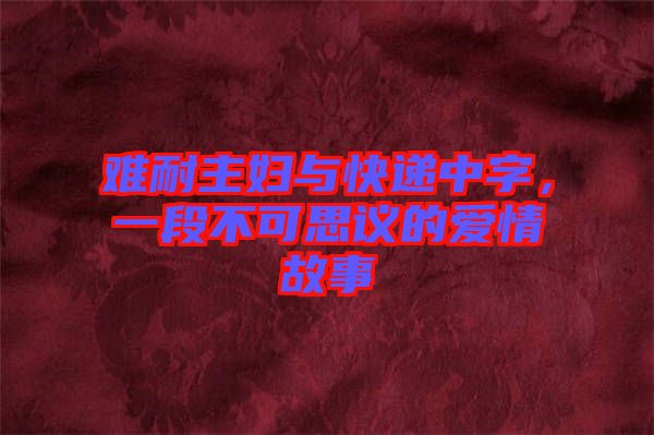 難耐主婦與快遞中字，一段不可思議的愛情故事