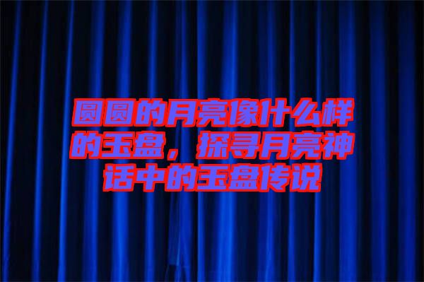 圓圓的月亮像什么樣的玉盤，探尋月亮神話中的玉盤傳說(shuō)