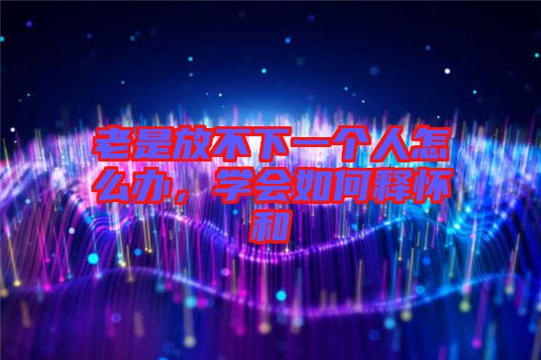 老是放不下一個(gè)人怎么辦，學(xué)會(huì)如何釋懷和