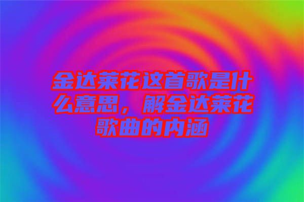 金達(dá)萊花這首歌是什么意思，解金達(dá)萊花歌曲的內(nèi)涵
