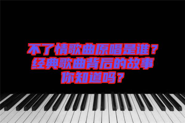 不了情歌曲原唱是誰？經典歌曲背后的故事你知道嗎？