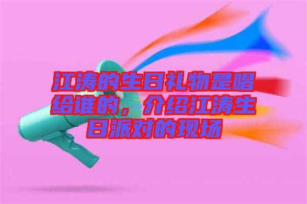 江濤的生日禮物是唱給誰的，介紹江濤生日派對的現場