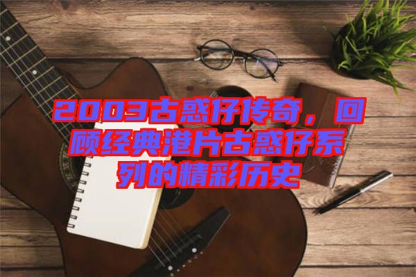 2003古惑仔傳奇，回顧經典港片古惑仔系列的精彩歷史