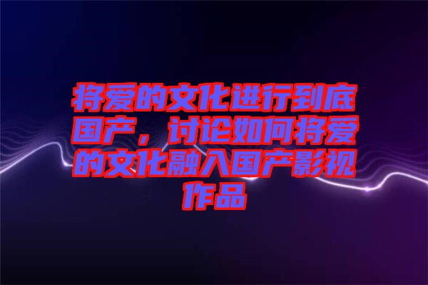 將愛的文化進行到底國產(chǎn)，討論如何將愛的文化融入國產(chǎn)影視作品