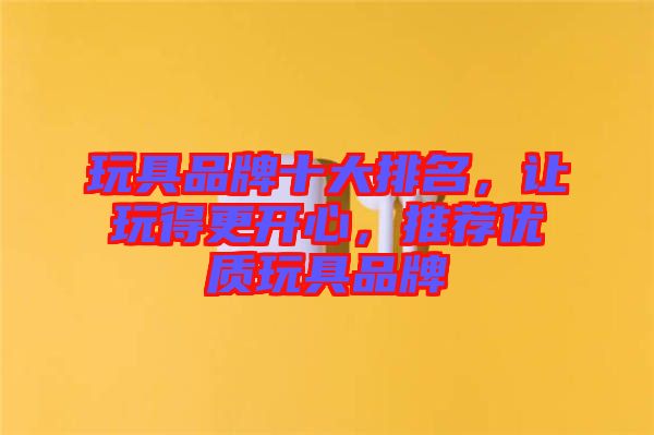 玩具品牌十大排名，讓玩得更開(kāi)心，推薦優(yōu)質(zhì)玩具品牌