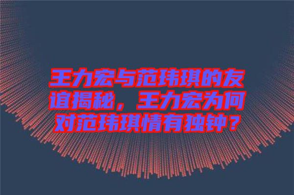 王力宏與范瑋琪的友誼揭秘，王力宏為何對范瑋琪情有獨鐘？