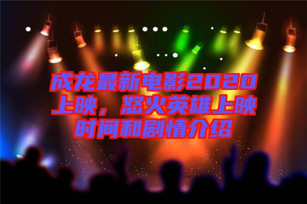 成龍最新電影2020上映，怒火英雄上映時間和劇情介紹