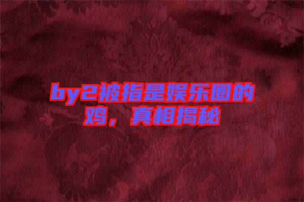 by2被指是娛樂圈的雞，真相揭秘