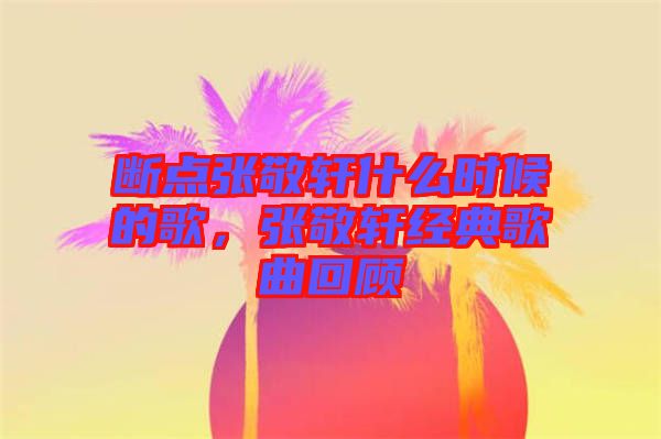 斷點(diǎn)張敬軒什么時(shí)候的歌，張敬軒經(jīng)典歌曲回顧