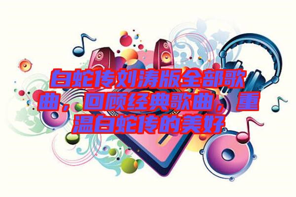 白蛇傳劉濤版全部歌曲，回顧經典歌曲，重溫白蛇傳的美好