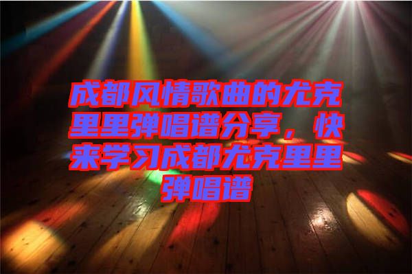 成都風情歌曲的尤克里里彈唱譜分享，快來學習成都尤克里里彈唱譜
