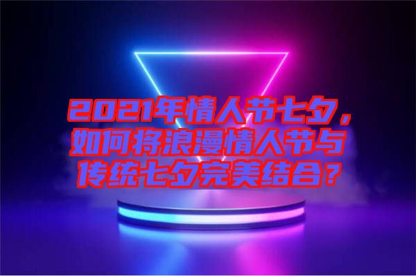 2021年情人節(jié)七夕，如何將浪漫情人節(jié)與傳統(tǒng)七夕完美結(jié)合？