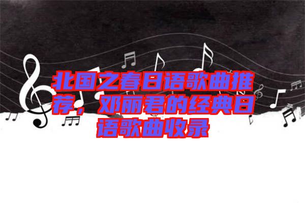 北國之春日語歌曲推薦，鄧麗君的經典日語歌曲收錄