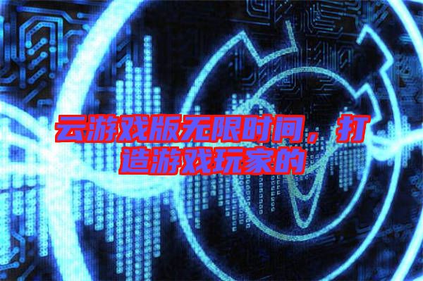 云游戲版無限時間，打造游戲玩家的