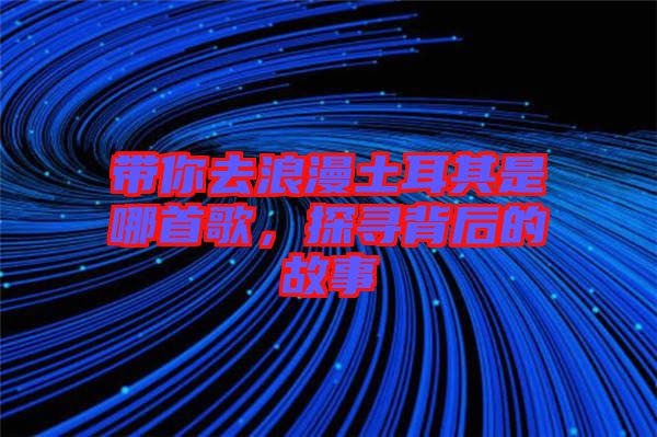 帶你去浪漫土耳其是哪首歌，探尋背后的故事