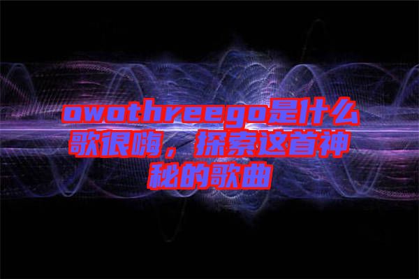 owothreego是什么歌很嗨，探索這首神秘的歌曲