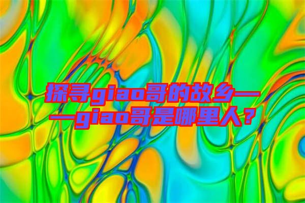 探尋giao哥的故鄉——giao哥是哪里人？