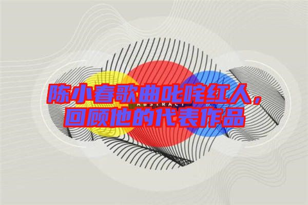 陳小春歌曲叱咤紅人，回顧他的代表作品