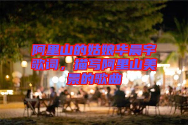 阿里山的姑娘華晨宇歌詞，描寫阿里山美景的歌曲