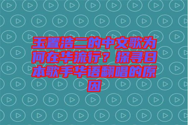 玉置浩二的中文歌為何在華流行？探尋日本歌手華語翻唱的原因