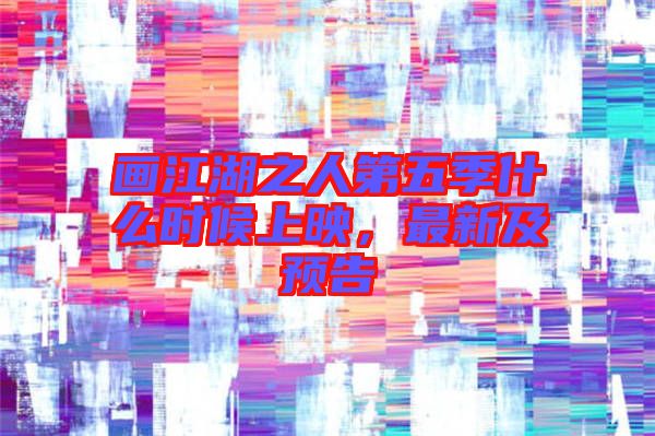畫江湖之人第五季什么時候上映，最新及預告