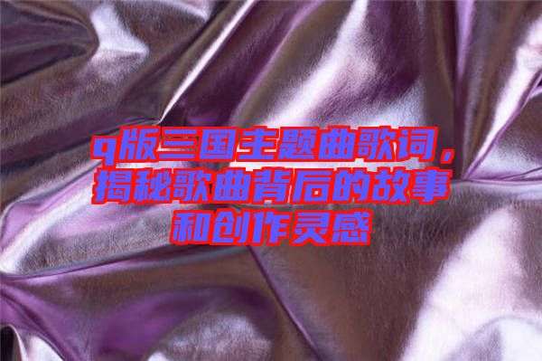 q版三國主題曲歌詞，揭秘歌曲背后的故事和創(chuàng)作靈感