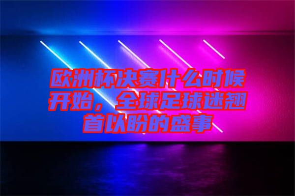 歐洲杯決賽什么時候開始，全球足球迷翹首以盼的盛事