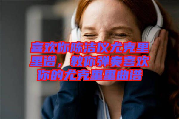 喜歡你陳潔儀尤克里里譜，教你彈奏喜歡你的尤克里里曲譜